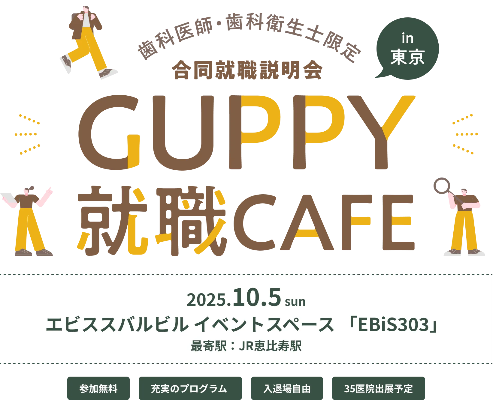 歯科医師・歯科衛生士限定 合同就職説明会 in 東京 GUPPY就職CAFE 2025.10.5 sun エビススバルビル イベントスペース「EBiS303」 最寄駅：JR恵比寿駅 参加無料 充実のプログラム 入退場自由 35医院出展予定