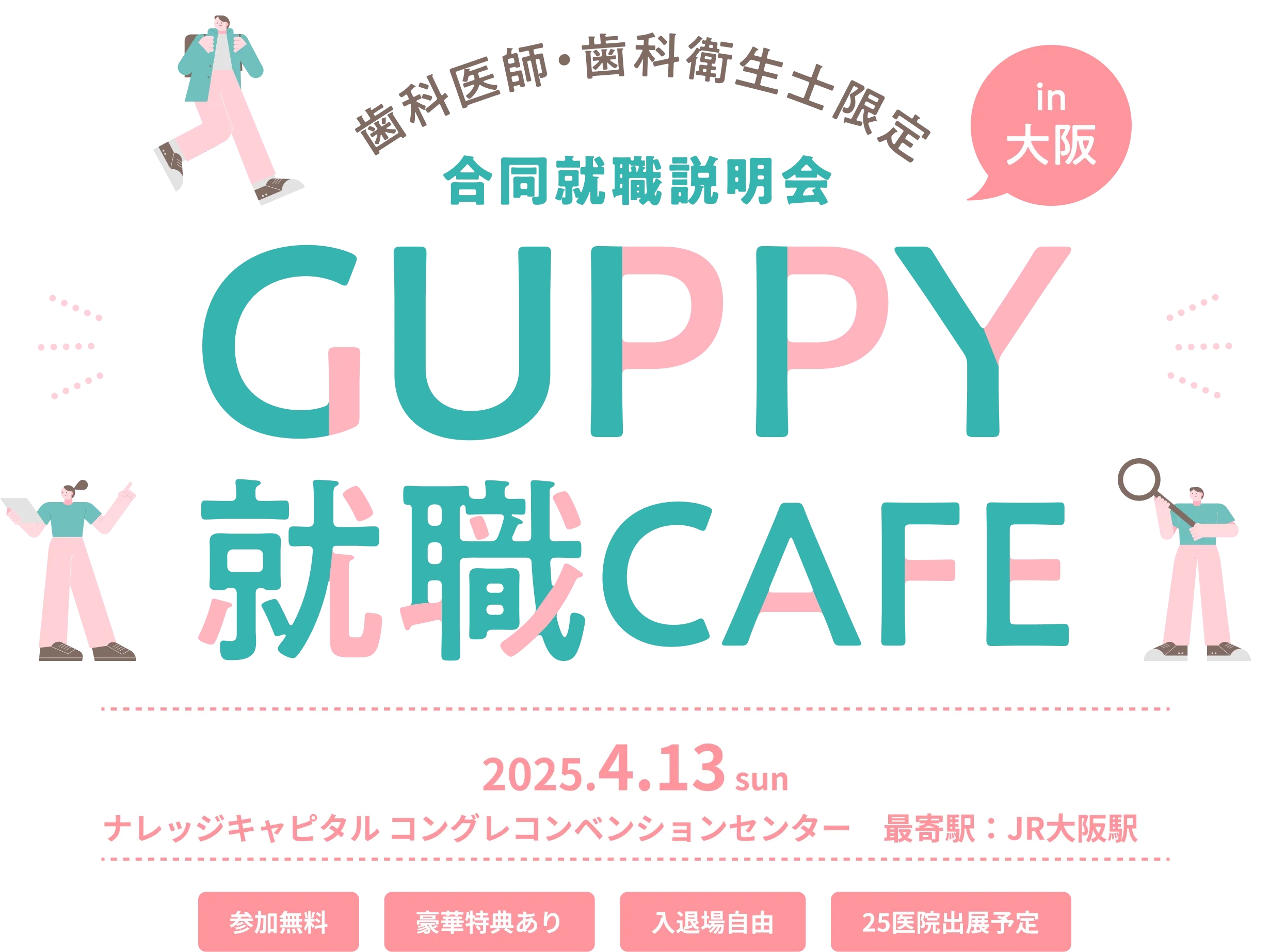 歯科医師・歯科衛生士限定 合同就職説明会 in 大阪 GUPPY就職CAFE 2025.4.13 sun ナレッジキャピタル コングレコンベンションセンター 最寄駅：JR大阪駅 参加無料 豪華特典あり 入退場自由 25医院出展予定